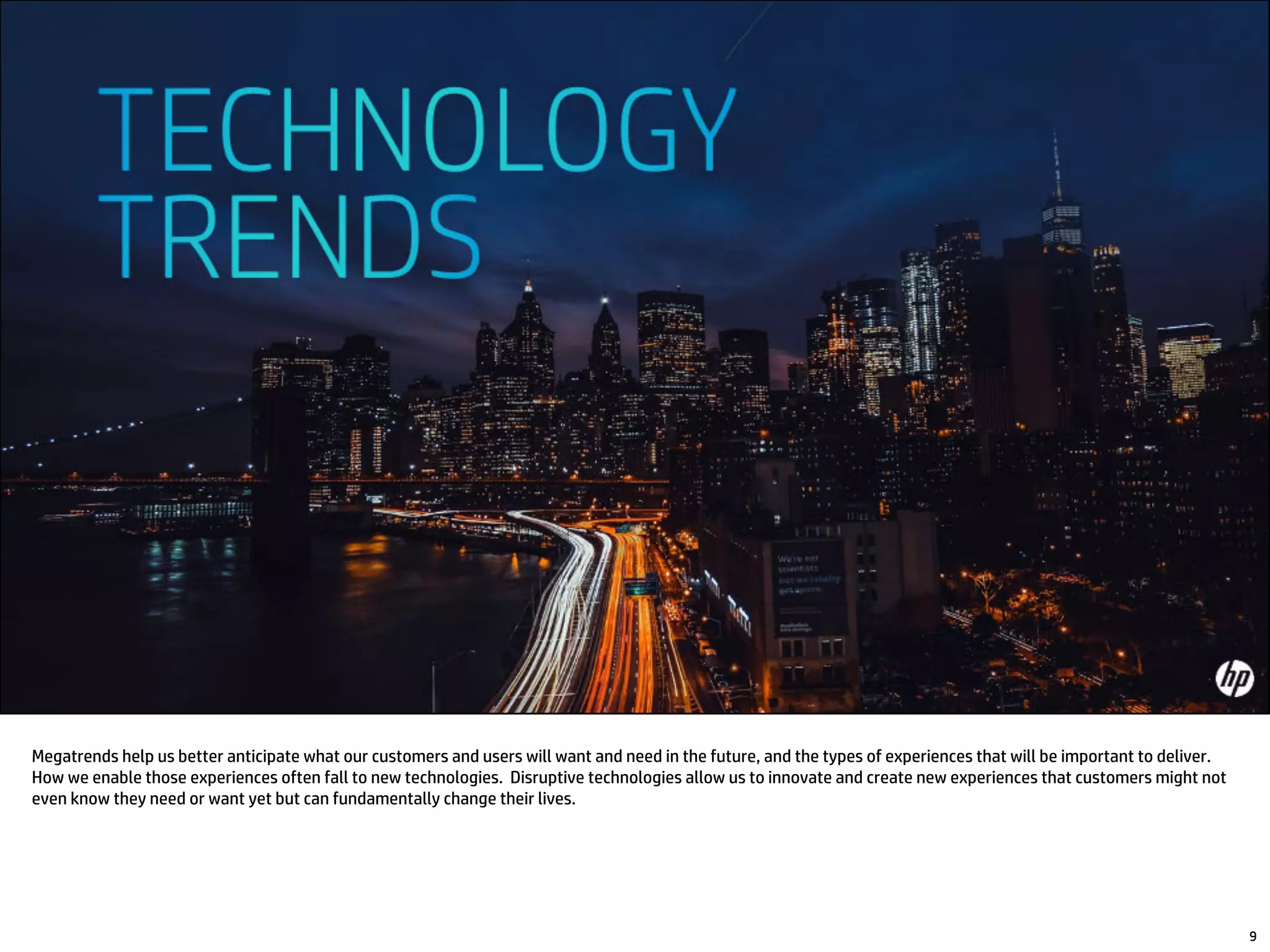 Megatrends help us better anticipate what our customers and users will want and need in the future, and the types of experiences that will be important to deliver.
How we enable those experiences often fall to new technologies. Disruptive technologies allow us to innovate and create new experiences that customers might not
even know they need or want yet but can fundamentally change their lives.
9
 