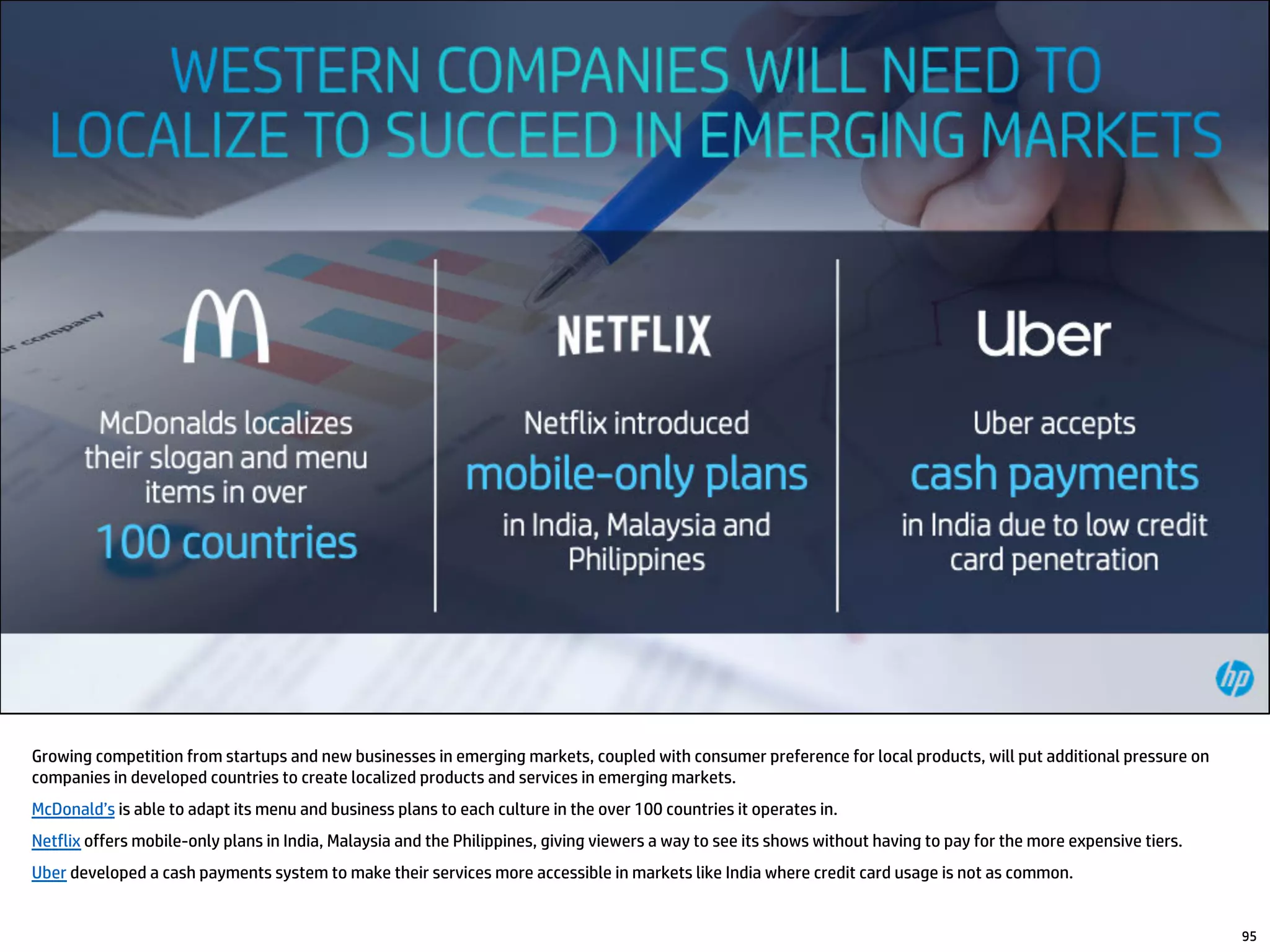 Growing competition from startups and new businesses in emerging markets, coupled with consumer preference for local products, will put additional pressure on
companies in developed countries to create localized products and services in emerging markets.
McDonald’s is able to adapt its menu and business plans to each culture in the over 100 countries it operates in.
Netflix offers mobile-only plans in India, Malaysia and the Philippines, giving viewers a way to see its shows without having to pay for the more expensive tiers.
Uber developed a cash payments system to make their services more accessible in markets like India where credit card usage is not as common.
95
 