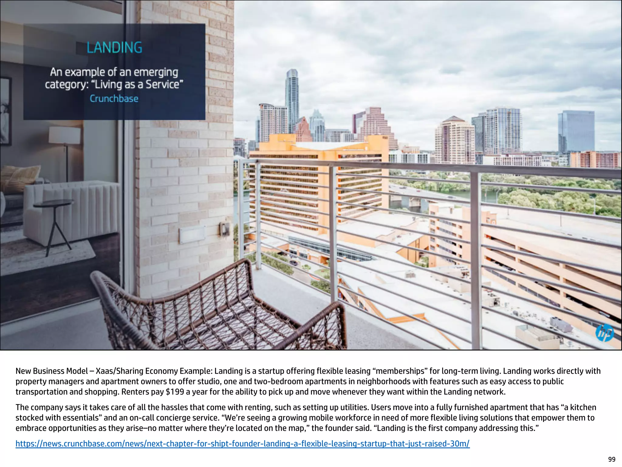 New Business Model – Xaas/Sharing Economy Example: Landing is a startup offering flexible leasing “memberships” for long-term living. Landing works directly with
property managers and apartment owners to offer studio, one and two-bedroom apartments in neighborhoods with features such as easy access to public
transportation and shopping. Renters pay $199 a year for the ability to pick up and move whenever they want within the Landing network.
The company says it takes care of all the hassles that come with renting, such as setting up utilities. Users move into a fully furnished apartment that has “a kitchen
stocked with essentials” and an on-call concierge service. “We’re seeing a growing mobile workforce in need of more flexible living solutions that empower them to
embrace opportunities as they arise–no matter where they’re located on the map,” the founder said. “Landing is the first company addressing this.”
https://news.crunchbase.com/news/next-chapter-for-shipt-founder-landing-a-flexible-leasing-startup-that-just-raised-30m/
99
 