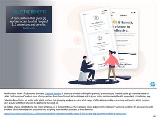 New Business Model - Gig Economy Example: Collective Benefits is a startup aimed at tackling this growing “protection gap” created by the gig economy where so-
called “self-employed” workers must often go without basic benefits such as family leave and sick pay, not to mention mental health support and critical injury pay.
Collective Benefits has set out to build a tech platform that gives gig workers access to a full range of affordable, portable protections and benefits which they can
carry around with them between the platforms they work on.
So instead of your benefits being tied to one employer, as is the current case, they can apply to any gig economy “employer” someone works for. It’s also working with
a number of on-demand service platforms who are giving their workforces access to these benefits.
https://techcrunch.com/2020/02/25/insurance-platform-collective-benefits-raises-3-3m-to-give-gig-economy-workers-a-safety-net/
100
 