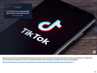 Platforms & Ecosystems (also Emerging Market Powerhouse) Example: In the 3 years since TikTok launched in China, it has been downloaded over 1.5 billion times
from the App Store and Google Play, is the #7 most downloaded app of the past decade and is available in 155 countries & 75 languages.
https://www.businessinsider.com/most-downloaded-apps-of-decade-facebook-instagram-whatsapp-tiktok-snapchat-2019-12
105
 