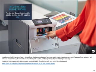 New Business Model Example: HP said it plans to begin phasing out its discounts for printer models that are capable of using non-HP supplies. Thus, customers will
still have an option to buy HP printers that can use third-party supplies, but those printers will come with a higher price tag.
Meanwhile, the company said it will continue to subsidize the sale of models that only work with HP-branded supplies.
https://www.crn.com/news/components-peripherals/hp-shaking-up-its-print-business-model
106
 