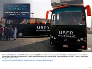 Hyper Localization Success Example: “It’s really been about looking at how are people are moving around our cities. Is there something which we are currently not
catering to and how can we localize our product offerings to ensure that we can really form part of that mobility framework in our cities?” – Alon Lits, Uber’s General
Manager for sub-Saharan Africa
https://qz.com/africa/1368732/uber-in-africa-cash-payments-are-shaping-global-operations/
108
 