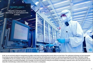 At HP, we are extremely skilled at manipulating incredibly small things and placing them exactly where we want them. The underlying technology we have developed
for printing can place something as small as one-fifth the size of a human cell exactly where we want it, and precisely pump fluids in picoliters. A picoliter is about
1/100,000th the size of a raindrop. The lab’s research in microfluidics explores applications of this expertise in the realm of life sciences, from pumping blood cells to
counting cell types to sensing technologies. As an example, the team has looked at using this microfluidics technology to separate tumor cells from normal cells in the
body after chemotherapy, to determine whether any of the cancer is coming back.
11
 