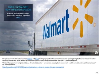 Disruption/Corporate Reinvention Example: Walmart and Target had bigger jumps than Amazon in online customer spending during the first two weeks of November
compared with the same period last year, according research firm Edison Trends, which looked at more than 1.2 million transactions.
“Retailers have gone from being in denial about the potential threat of e-commerce to accepting that e-commerce is a real threat and investing to take advantage of
the omnichannel asset.”
https://www.cnbc.com/2019/12/02/target-and-walmart-are-a-threat-to-amazon-this-cyber-monday.html
110
 