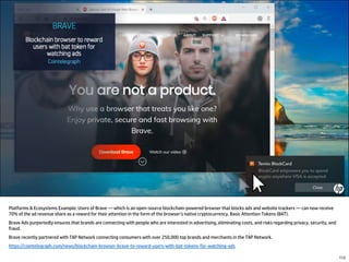 Platforms & Ecosystems Example: Users of Brave — which is an open-source blockchain-powered browser that blocks ads and website trackers — can now receive
70% of the ad revenue share as a reward for their attention in the form of the browser’s native cryptocurrency, Basic Attention Tokens (BAT).
Brave Ads purportedly ensures that brands are connecting with people who are interested in advertising, eliminating costs, and risks regarding privacy, security, and
fraud.
Brave recently partnered with TAP Network connecting consumers with over 250,000 top brands and merchants in the TAP Network.
https://cointelegraph.com/news/blockchain-browser-brave-to-reward-users-with-bat-tokens-for-watching-ads
112
 