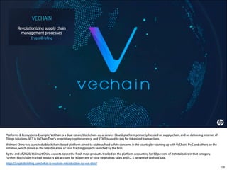 Platforms & Ecosystems Example: VeChain is a dual-token, blockchain-as-a-service (BaaS) platform primarily focused on supply chain, and on delivering Internet of
Things solutions. VET is VeChain Thor’s proprietary cryptocurrency, and VTHO is used to pay for tokenized transactions.
Walmart China has launched a blockchain-based platform aimed to address food safety concerns in the country by teaming up with VeChain, PwC and others on the
initiative, which comes as the latest in a line of food tracking projects launched by the firm.
By the end of 2020, Walmart China expects to see the fresh meat products tracked on the platform accounting for 50 percent of its total sales in that category.
Further, blockchain-tracked products will account for 40 percent of total vegetables sales and 12.5 percent of seafood sale.
https://cryptobriefing.com/what-is-vechain-introduction-to-vet-thor/
114
 