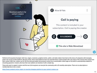 Platforms & Ecosystems Example: Until now, singers, musicians, graphical artists, author, and video makers have been at the mercy of companies with monopoly
power over access to their platform. Because of this, these same platforms have not rewarded these creative people with a fair share of the revenue that results from
their content. With Coil, creators can for the first time post public and exclusive content via a customizable creator page on Coil which is automatically enabled for
streaming payments. Creators who have their own website can monetize it with a simple tag.
Those who want to support creators and the new Coil ecosystem can now join the community with a $5 monthly subscription. There are no subscription or
membership fees to be a creator.
https://www.coindesk.com/ex-ripple-cto-launches-blogging-platform-to-pay-content-creators-xrp
115
 