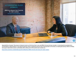 Aging Workforce Example: The presence of physical trainers on the factory floor is one-way BMW, the luxury German carmaker, is reinventing the assembly line to
accommodate an aging workforce. From special ergonomic chairs to expansive exercise rooms, flooring easier on the knees, to rotating jobs during a shifts it is finding
new ways to make senior workers comfortable while crafting some of the world's most coveted cars.
https://www.csmonitor.com/World/Europe/2012/0902/How-BMW-reinvents-the-factory-for-older-workers
126
 