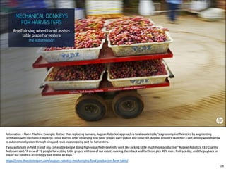 Automation – Man + Machine Example: Rather than replacing humans, Augean Robotics’ approach is to alleviate today’s agronomy inefficiencies by augmenting
farmhands with mechanical donkeys called Burros. After observing how table grapes were picked and collected, Augean Robotics launched a self-driving wheelbarrow
to autonomously steer through vineyard rows as a shopping cart for harvesters.
If you automate in-field transit you can enable people doing high-value/high-dexterity work like picking to be much more productive,” Augean Robotics, CEO Charles
Andersen said. “A crew of 10 people harvesting table grapes with one of our robots running them back and forth can pick 40% more fruit per day, and the payback on
one of our robots is accordingly just 30 and 40 days.”
https://www.therobotreport.com/augean-robotics-mechanizing-food-production-farm-table/
129
 