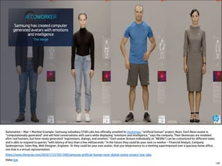 Automation – Man + Machine Example: Samsung subsidiary STAR Labs has officially unveiled its mysterious “artificial human” project, Neon. Each Neon avatar is
“computationally generated” and will hold conversations with users while displaying “emotions and intelligence,” says the company. Their likenesses are modeled
after real humans, but have newly generated “expressions, dialogs, and emotion.” Each avatar (known individually as “NEONs”) can be customized for different tasks
and is able to respond to queries “with latency of less than a few milliseconds.” In the future they could be your next co-worker – Financial Analyst, Company
Spokesperson, Sales Rep, Web Designer, Engineer. Or they could be your own avatar, that you telepresence to a meeting superimposed over a spacious home office,
one that is a virtual representation.
https://www.theverge.com/2020/1/7/21051390/samsung-artificial-human-neon-digital-avatar-project-star-labs
Video link
130
 