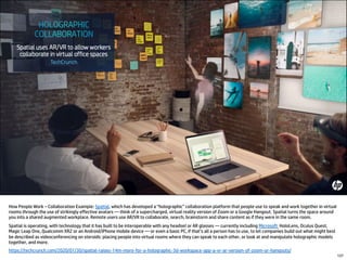 How People Work – Collaboration Example: Spatial, which has developed a “holographic” collaboration platform that people use to speak and work together in virtual
rooms through the use of strikingly effective avatars — think of a supercharged, virtual reality version of Zoom or a Google Hangout. Spatial turns the space around
you into a shared augmented workplace. Remote users use AR/VR to collaborate, search, brainstorm and share content as if they were in the same room.
Spatial is operating, with technology that it has built to be interoperable with any headset or AR glasses — currently including Microsoft HoloLens, Oculus Quest,
Magic Leap One, Qualcomm XR2 or an Android/iPhone mobile device — or even a basic PC, if that’s all a person has to use, to let companies build out what might best
be described as videoconferencing on steroids: placing people into virtual rooms where they can speak to each other, or look at and manipulate holographic models
together, and more.
https://techcrunch.com/2020/01/30/spatial-raises-14m-more-for-a-holographic-3d-workspace-app-a-vr-ar-version-of-zoom-or-hangouts/
137
 