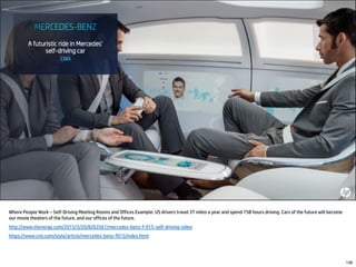 Where People Work – Self-Driving Meeting Rooms and Offices Example: US drivers travel 3T miles a year and spend 75B hours driving. Cars of the future will become
our movie theaters of the future, and our offices of the future.
http://www.theverge.com/2015/3/20/8263561/mercedes-benz-f-015-self-driving-video
https://www.cnn.com/style/article/mercedes-benz-f015/index.html
138
 
