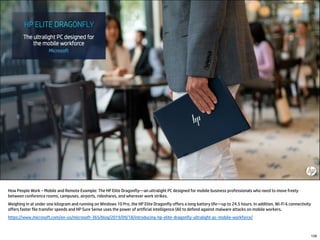 How People Work – Mobile and Remote Example: The HP Elite Dragonfly—an ultralight PC designed for mobile business professionals who need to move freely
between conference rooms, campuses, airports, rideshares, and wherever work strikes.
Weighing in at under one kilogram and running on Windows 10 Pro, the HP Elite Dragonfly offers a long battery life—up to 24.5 hours. In addition, Wi-Fi 6 connectivity
offers faster file transfer speeds and HP Sure Sense uses the power of artificial intelligence (AI) to defend against malware attacks on mobile workers.
https://www.microsoft.com/en-us/microsoft-365/blog/2019/09/18/introducing-hp-elite-dragonfly-ultralight-pc-mobile-workforce/
139
 