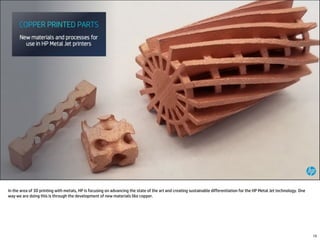 In the area of 3D printing with metals, HP is focusing on advancing the state of the art and creating sustainable differentiation for the HP Metal Jet technology. One
way we are doing this is through the development of new materials like copper.
15
 