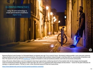 Bypassing Physical Limits Example: For Christophe Debard, an amputee since age 13 as a result of cancer, 3D printing is making possible a years-long goal: producing
unique prosthetics that make a statement of personal identity. The problem with prosthetics, Debard thought, is that they often try, unsuccessfully, to look like a real
limb. The solution he came up with was Print My Leg, a project he founded to create personalized prosthetic covers that are functional and beautiful.
Using a 3D scanner, Debard takes a scan of an amputee’s intact leg to approximate a similar leg volume for the prosthetic limb. He then designs interchangeable
covers to envelop the prosthetic leg, giving it a fuller look. Next, the covers are customized with unique designs and decorations –– leaves for the plant enthusiast, for
example, or a geometric pattern. The hull, or cover, is then 3D printed using an HP Multi Jet Fusion printer.
https://www.digitaltrends.com/cool-tech/3d-printed-prostheses-revolution/
153
 