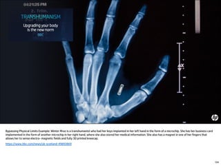Bypassing Physical Limits Example: Winter Mraz is a transhumanist who had her keys implanted in her left hand in the form of a microchip. She has her business card
implemented in the form of another microchip in her right hand, where she also stored her medical information. She also has a magnet in one of her fingers that
allows her to sense electro- magnetic fields and fully 3D printed kneecap.
https://www.bbc.com/news/uk-scotland-49893869
154
 