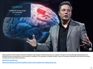 Bypassing Mental Limits Example: Neuralink is building a supercomputer, linking human brain to a computer. The goal is to eventually begin implanting devices in
paralyzed humans, allowing them to control phones or computers. The big advance is flexible “threads,” which are less likely to damage the brain than the materials
currently used in brain-machine interfaces
https://www.neuralink.com/
https://www.theverge.com/2019/7/16/20697123/elon-musk-neuralink-brain-reading-thread-robot
155
 