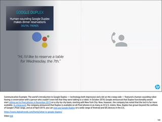 160
Communication Example: The world’s introduction to Google Duplex — technology both impressive and a bit on the creepy side — featured a human-sounding robot
having a conversation with a person who couldn’t even tell that they were talking to a robot. In October 2018, Google announced that Duplex functionality would
start rolling out to Pixel phones in November 2019 on a city-by-city basis, starting with New York City. Now, however, the company has noted that the tech is far more
available. In a blog post, the company announced that Duplex is available on all Pixel phones in as many as 43 U.S. states. Now, Duplex has grown beyond the confines
of Google’s Pixel range, and as of April 2019, you can now use Google Duplex on a wide range of Android and iOS devices in the U.S.
https://www.digitaltrends.com/home/what-is-google-duplex/
Video link
 