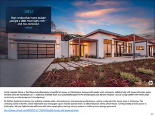 Home Example: Dvele, a San Diego-based company known for its luxury prefab designs, announced it would start exclusively building fully self-powered homes going
forward. Since its founding in 2017, Dvele has branded itself as a sustainable option in the prefab space, but its new initiative takes it a step further with homes that
run entirely on solar power and stored energy.
To do that, Dvele developed a new building envelope with a thermal barrier that ensures any heating or cooling produced in the house stays in the house. The
company claims its homes utilize 84 percent less energy per square foot to operate than a traditionally built home, which means running totally on solar power is
achievable. All new Dvele homes will come with solar panels plus a backup battery system to hold any extra energy generated.
https://www.curbed.com/2020/2/14/21135428/prefab-homes-self-powered-dvele
161
 