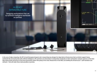 In the area of edge computing, the HP’s AI and Emerging Compute Lab is researching new designs for edge device infrastructure that can better support heavy
workloads like processing data with artificial intelligence. HP customers are interested in running these workloads on their workstation compute systems so that their
data stays private and secure in the local environment rather than going to the cloud. Researchers in the AIECL are building the infrastructure – both hardware and
software – that will make these tasks possible on premise.
17
 