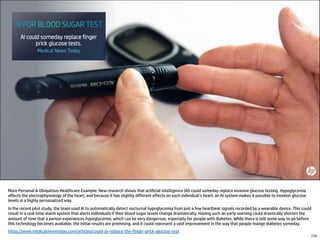More Personal & Ubiquitous Healthcare Example: New research shows that artificial intelligence (AI) could someday replace invasive glucose testing. Hypoglycemia
affects the electrophysiology of the heart, and because it has slightly different effects on each individual’s heart, an AI system makes it possible to monitor glucose
levels in a highly personalized way.
In the recent pilot study, the team used AI to automatically detect nocturnal hypoglycemia from just a few heartbeat signals recorded by a wearable device. This could
result in a real-time alarm system that alerts individuals if their blood sugar levels change dramatically. Having such an early warning could drastically shorten the
amount of time that a person experiences hypoglycemia, which can be very dangerous, especially for people with diabetes. While there is still some way to go before
this technology becomes available, the initial results are promising, and it could represent a vast improvement in the way that people mange diabetes someday.
https://www.medicalnewstoday.com/articles/could-ai-replace-the-finger-prick-glucose-test
170
 