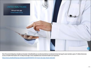 More Personal & Ubiquitous Healthcare Example: UnitedHealthcare recently launched an on-demand virtual visit app for plan members gives 27 million Americans
access to health information 24/7 to help encourage a more simplified and convenient health care experience
https://www.unitedhealthgroup.com/newsroom/2019/2019-10-10-uhc-new-app-virtual-visits.html
171
 