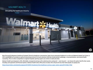 More Personal & Ubiquitous Healthcare Example: Driven by healthcare consumerism, hyper-local community healthcare is on the rise (Walmart Health Care Center or
CVS’s HealthHUB) as it provides an upfront low pricing structure for local customers that also include dental, audiology, x-ray examinations, and mental health
counseling. This is in direct competition to regional hospitals opening urgent care centers in malls and cities.
Walmart Health was designed to offer affordable, transparent pricing so the underinsured or uninsured — even insured — can choose the option that fits their needs,
including cash payments and financial options. Walmart Health clinics offer prices at about 30 to 50 percent less than what people are paying now
https://www.forbes.com/sites/brucejapsen/2019/09/13/walmarts-first-healthcare-services-super-center-opens/#16138ec179d2
172
 