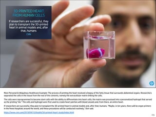 More Personal & Ubiquitous Healthcare Example: The process of printing the heart involved a biopsy of the fatty tissue that surrounds abdominal organs. Researchers
separated the cells in the tissue from the rest of the contents, namely the extracellular matrix linking the cells.
The cells were reprogrammed to become stem cells with the ability to differentiate into heart cells; the matrix was processed into a personalized hydrogel that served
as the printing "ink.“ The cells and hydrogel were first used to create heart patches with blood vessels and, from there, an entire heart.
If researchers are successful, they plan to transplant the 3D-printed heart in animal models and, after that, humans. "Maybe, in ten years, there will be organ printers
in the finest hospitals around the world, and these procedures will be conducted routinely," Dvir said.
https://www.cnn.com/2019/04/15/health/3d-printed-heart-study/index.html
173
 
