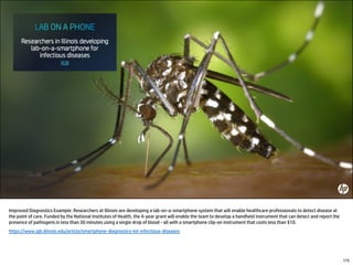 Improved Diagnostics Example: Researchers at Illinois are developing a lab-on-a-smartphone system that will enable healthcare professionals to detect disease at
the point of care. Funded by the National Institutes of Health, the 4-year grant will enable the team to develop a handheld instrument that can detect and report the
presence of pathogens in less than 30 minutes using a single drop of blood - all with a smartphone clip-on instrument that costs less than $10.
https://www.igb.illinois.edu/article/smartphone-diagnostics-kit-infectious-diseases
175
 