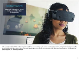 In the area of bioanalytics, HP’s AI and Emerging Compute Lab has been researching ways to monitor cognitive load, particularly during virtual reality experiences. If a
person is overwhelmed by the content they are seeing, perhaps during a training exercise, that information can be captured and used to augment the training in real-
time to respond to that physiological response.
18
 