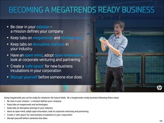 Using megatrends you can be ready for whatever the future holds. Be a megatrends-ready business following these steps:
• Be clear in your mission – a mission defines your company
• Keep tabs on megatrends and technologies
• Keep tabs on disruptive startups in your industry
• Have an open mind, adopt open innovation, look at corporate venturing and partnering
• Create a ‘safe space’ for new business incubations in your corporation
• Disrupt yourself before someone else does
180
 