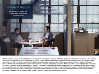 HP’s Security Lab is working to secure the infrastructure of endpoints and endpoint ecosystems at the edge. Specifically, codesigning infrastructure to allow software
to do security management and secure management. By creating a way to more securely establish a persistent identity of endpoint devices, we can have increased
trust in device-to-device interactions at the edge. The lab is also looking at using machine learning and AI to detect evidence of malware and other malfeasant
behavior. Traditionally, malware detection has been done by signature detection, looking for exact patterns of binary code that is known to be malware. Increasingly,
the industry is moving to behavioral-based analytics, because it’s very easy to change the binary code of malware, yet it still has the same behavior. While this data
processing is still mostly done in the cloud, it will increasingly occur on the devices themselves at the edge. HP Connection Inspector, which uses behavioral analytics
for anomaly detection in HP printers, is one example of edge-based machine learning for security purposes. When the printer exhibits unusual network behavior
reminiscent of malware, it can be adjusted in a way that won’t disrupt its usability but should disrupt the malware.
19
 