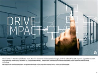 Impact Points are where the crystallization occurs. It’s where megatrends and disruptive technologies join forces to help HP focus its responses to global issues and in
turn create new opportunities for HP and our customers and partners. Impact Points often span multiple megatrends and involve more than one disruptive
technology.
HP continuously monitors trends and disruptive technologies to fine-tune and reassess impact points and opportunities.
21
 