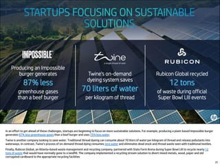 In an effort to get ahead of these challenges, startups are beginning to focus on more sustainable solutions. For example, producing a plant-based Impossible burger
generates 87% less greenhouse gases than a beef burger and uses 75% less water.
Twine is another company looking to save water. Traditional thread dyeing can consume about 70 liters of water per kilogram of thread and release pollutants into
waterways. In contrast, Twine’s process of on-demand thread dying consumes zero water and eliminates dead stock and thread waste seen with traditional textiles.
Finally, Rubicon Global, an Atlanta-based waste management and recycling company, partnered with State Farm Arena during Super Bowl LIII to recycle nearly 12
tons of waste that would have normally gone to a landfill. The company implemented a recycling stream solution to divert mixed metals, wood, paper and old
corrugated cardboard to the appropriate recycling facilities
25
 