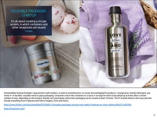 Sustainability Startup Example: Loop partners with retailers, as well as manufacturers, to create new packaging for products—orange juice, laundry detergent, you
name it—in durable, reusable metal or glass packaging. Consumers return the containers to a store or arrange for them to be picked up at home after a certain
number of uses, depending on the product. Brands can’t participate unless their packaging can be reused at least 10 times. The 41 brands listed on the Loop web site
include everything from Tropicana and Tide to Colgate, Crest and Clorox.
https://www.forbes.com/sites/annefield/2019/08/31/reusable-packaging-startup-loop-makes-headway-on-store-shelves/#6e251a30209a
https://loopstore.com/
27
 