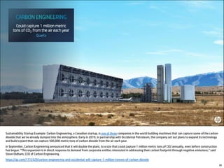 Sustainability Startup Example: Carbon Engineering, a Canadian startup, is one of three companies in the world building machines that can capture some of the carbon
dioxide that we’ve already dumped into the atmosphere. Early in 2019, in partnership with Occidental Petroleum, the company set out plans to expand its technology
and build a plant that can capture 500,000 metric tons of carbon dioxide from the air each year.
In September, Carbon Engineering announced that it will double the plant, to a size that could capture 1 million metric tons of CO2 annually, even before construction
has begun. “This expansion is in direct response to demand from corporate entities interested in addressing their carbon footprint through negative emissions,” said
Steve Oldham, CEO of Carbon Engineering.
https://qz.com/1713529/carbon-engineering-and-occidental-will-capture-1-million-tonnes-of-carbon-dioxide
28
 