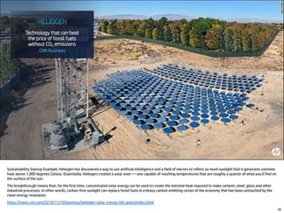 Sustainability Startup Example: Heliogen has discovered a way to use artificial intelligence and a field of mirrors to reflect so much sunlight that it generates extreme
heat above 1,000 degrees Celsius. Essentially, Heliogen created a solar oven — one capable of reaching temperatures that are roughly a quarter of what you'd find on
the surface of the sun.
The breakthrough means that, for the first time, concentrated solar energy can be used to create the extreme heat required to make cement, steel, glass and other
industrial processes. In other words, carbon-free sunlight can replace fossil fuels in a heavy carbon-emitting corner of the economy that has been untouched by the
clean energy revolution.
https://www.cnn.com/2019/11/19/business/heliogen-solar-energy-bill-gates/index.html
30
 