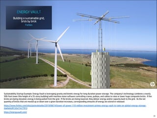 Sustainability Startup Example: Energy Vault is leveraging gravity and kinetic energy for long duration power storage. The company’s technology combines a nearly
500-foot tower (the height of a 35-story building) with machine vision software controlling cranes, pulleys, and cables to raise or lower huge composite bricks. If the
bricks are being elevated, energy is being pulled from the grid. If the bricks are being lowered, they deliver energy and/or capacity back to the grid. As the net
quantity of bricks that are moved up or down over a given duration increases, corresponding amounts of energy are stored or released.
https://www.forbes.com/sites/peterdetwiler/2019/08/14/tower-of-power-110-million-investment-primes-energy-vault-to-take-on-global-energy-storage-
markets/#132e11e77913
https://energyvault.com/
31
 