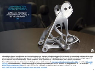 Corporate Sustainability Shifts Example: Metal lightweighting is difficult to achieve with traditional manufacturing methods due to longer lead times and the lack of an
economically viable way to produce complex geometries. Unlike traditional production techniques, 3D printing turns complexity into an asset, creating an opportunity
to cost-effectively manufacture lightweight, complex metal parts. The 3D printing process is also typically faster than traditional manufacturing.
General Motors is already using these advanced technologies to make vehicle models with an average weight reduction of more than 150 kg per vehicle, a 70% weight
reduction has been achieved with a topologically optimized, 3D printed titanium bracket for GE Aircraft, and Airbus has already equipped the A380 aircraft with a 3D-
printed titanium actuator valve block, which weighs 35% less than traditionally manufactured counterparts, and is made of fewer parts.
https://amfg.ai/2018/08/23/making-metal-parts-lighter-with-metal-3d-printing/
35
 