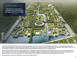 45
Smart Cities Example: Smart Forest City, still in its conceptual phases, would cover 1,376 acres of land originally earmarked for a conventional shopping mall. But
instead of weaving together a mega-cluster of retail endeavors, the Stefano Boeri enterprise has almost 1,000 of those acres devoted to green space, with the rest of
the land going to architecture and environmentally advanced support systems to house and serve some 130,000 residents.
The green space of Smart Forest City would be populated with a whopping 7.5 million plants, spanning over 400 unique species. The assortment of bushes, shrubs,
flowers, and trees (2.3 trees for every inhabitant) will not only occupy personal gardens and public parks, but also be incorporated into energy-boosting structural
facades and green roofs. The firm projects that the city will annually absorb 116,000 tons of carbon dioxide and supply 5,800 tons of oxygen.
https://news.yahoo.com/stefano-boeri-plans-utopian-smart-220031123.html
 