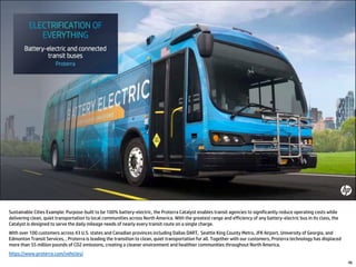 46
Sustainable Cities Example: Purpose-built to be 100% battery-electric, the Proterra Catalyst enables transit agencies to significantly reduce operating costs while
delivering clean, quiet transportation to local communities across North America. With the greatest range and efficiency of any battery-electric bus in its class, the
Catalyst is designed to serve the daily mileage needs of nearly every transit route on a single charge.
With over 100 customers across 43 U.S. states and Canadian provinces including Dallas DART, Seattle King County Metro, JFK Airport, University of Georgia, and
Edmonton Transit Services, , Proterra is leading the transition to clean, quiet transportation for all. Together with our customers, Proterra technology has displaced
more than 55 million pounds of CO2 emissions, creating a cleaner environment and healthier communities throughout North America.
https://www.proterra.com/vehicles/
 