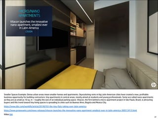 Smaller Spaces Example: Dense urban areas mean smaller homes and apartments. Skyrocketing rents in big Latin American cities have created a new, profitable
business opportunity for building contractors: tiny apartments in central areas, mostly aimed at students and young professionals. Some are called nano-apartments
as they are as small as 10 sq. m – roughly the size of an individual parking space. Vitacon, the firm behind a micro-apartment project in São Paulo, Brazil, is attracting
buyers and this trend toward tiny living spaces is spreading to cities such as Buenos Aires, Bogota and Mexico City.
https://www.bbc.com/worklife/article/20190703-the-tiny-flats-taking-over-latin-america
https://www.prnewswire.com/news-releases/vitacon-launches-the-innovative-nano-apartment-smallest-ever-in-latin-america-300513415.html
Video link
47
 