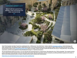 48
Smart Cities Example: Carmaker Toyota has unveiled plans for a 2,000-person "city of the future," where it will test autonomous vehicles, smart technology and
robot-assisted living. The ambitious project, dubbed Woven City, is set to break ground next year in the foothills of Japan's Mount Fuji, about 60 miles from Tokyo.
Announcing the project at the Consumer Electronics Show (CES) in Las Vegas, Toyota's CEO Akio Toyoda described the new city as a "living laboratory" that will allow
researchers, scientists and engineers to test emerging technology in a "real-life environment.”
The new development will be set across a 175-acre site that was previously home to a Toyota factory. Describing the city as "fully sustainable," the company said the
project will be powered by hydrogen fuel cells and rooftop solar panels. Only fully autonomous and zero-emission cars will be permitted to operate on its streets. A
fleet of self-driving vehicles known as Toyota e-Palettes will be used for delivery and retail purposes.
https://www.cnn.com/style/article/ces-toyota-big-smart-city/index.htm
 