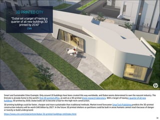 50
Smart and Sustainable Cities Example: Only around 20 buildings have been created this way worldwide, and Dubai seems determined to own the nascent industry. The
Emirate is already home to the world's first 3D-printed office, as well as a 3D-printed drone research laboratory. With a target of having a quarter of all new
buildings 3D printed by 2030, Dubai looks set to become a hub for this high-tech construction.
3D printing buildings could be faster, cheaper and more sustainable than traditional methods. Market trend forecaster SmarTech Publishing predicts the 3D-printed
construction industry will be worth $40 billion by 2027. In the future 3D printed shelters or partitions could be built in areas humans cannot reach because of danger
or toxicity or build underground.
https://www.cnn.com/style/article/dubai-3d-printed-buildings-intl/index.html
 