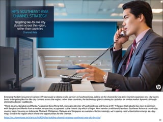 65
Emerging Market Consumers Example: HP has issued a rallying cry to partners in Southeast Asia, calling on the channel to help drive market expansion on a city by city
basis. In targeting like-for-like city clusters across the region, rather than countries, the technology giant is aiming to capitalize on similar market dynamics through
eliminating border roadblocks.
“Think Jakarta, Bangkok and Manila,” explained Kong Meng Koh, managing director of Southeast Asia and Korea at HP. “I’d argue that Jakarta has more in common
with Bangkok and Manila from a market perspective, as opposed to the closest city which is Bogor. Most vendors traditionally address Southeast Asia on a country by
country basis, focusing on Indonesia, Thailand, Philippines, Malaysia and Singapore as examples. But increasingly, we’re seeing rapid urbanization emerge as a key
mega trend in the region which offers new opportunities for the channel.”
https://sg.channelasia.tech/article/664004/hp-building-channel-strategy-southeast-asia-city-by-city/
 