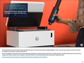 Emerging Market Consumers Example: Hyper globalization doesn’t mean the same products shipped globally. In fact, more and more products need to be localized
for regional, local and even city level requirements.
Here is an example of a HP product that has been designed especially for small to medium businesses in emerging markets. The HP Neverstop Laser printer has been
designed with larger capacity toner cartridges to reduce the total cost of ownership and printing costs based on regional demand.
https://press.ext.hp.com/us/en/press-releases/2019/hp-debuts-world-first-toner-tank.html
66
 