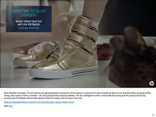 Silver Spenders Example: The ad features an aging population having lots of fun trying to recapture the spirit of youth as they try out skateboarding, spraying graffiti,
raving, and a series of other activities – all clearly beyond their physical abilities. The ad is designed to strike a chord with the young (and the young at heart) by
showing how The Beetle reflects their desire to have fun today, and not leave it too late.
https://campaignbriefasia.com/2012/10/18/volkswagen-group-import-china/
Video link
67
 