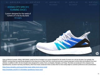 Cities as Markets Example: Adidas’ AM4 (Adidas’ made for) line of sneakers are custom-designed for the needs of runners on a city by city basis. For example, the
AM4NYC running shoes are specifically designed for the sharp turns of New York City’s street grid and were created using sport-science data and feedback from local
athletes. In addition to NYC, the line includes shoes designed for London, Paris, Los Angeles, Shanghai, and Tokyo. The shoes are produced in the company’s two
Speedfactories, located in Germany and Atlanta, which have faster production times to allow them to more easily adapt to customer preferences and customization.
https://www.cbinsights.com/research/nike-target-adidas-local-stores-trend/
https://mashable.com/2017/11/03/adidas-speedfactory-future-tech/
73
 