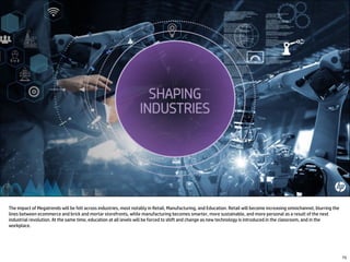 The impact of Megatrends will be felt across industries, most notably in Retail, Manufacturing, and Education. Retail will become increasing omnichannel, blurring the
lines between ecommerce and brick and mortar storefronts, while manufacturing becomes smarter, more sustainable, and more personal as a result of the next
industrial revolution. At the same time, education at all levels will be forced to shift and change as new technology is introduced in the classroom, and in the
workplace.
75
 